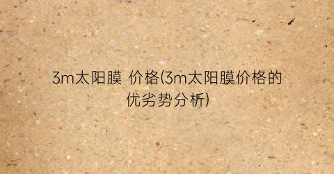 3m太阳膜 价格(3m太阳膜价格的优劣势分析)
